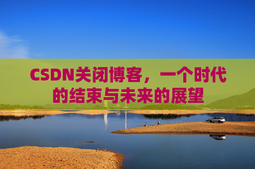 CSDN关闭博客，一个时代的结束与未来的展望